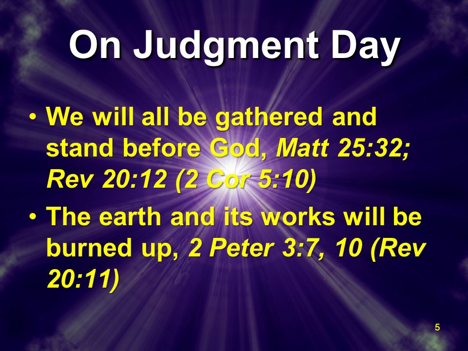 On Judgment Day We will all be gathered and stand before God, Matt 25:32; Rev 20:12 (2 Cor 5:10)We will all be gathered and stand before God, Matt 25:32; Rev 20:12 (2 Cor 5:10) The earth and its works will be burned up, 2 Peter 3:7, 10 (Rev 20:11)The earth and its works will be burned up, 2 Peter 3:7, 10 (Rev 20:11) We will all be gathered and stand before God, Matt 25:32; Rev 20:12 (2 Cor 5:10)We will all be gathered and stand before God, Matt 25:32; Rev 20:12 (2 Cor 5:10) The earth and its works will be burned up, 2 Peter 3:7, 10 (Rev 20:11)The earth and its works will be burned up, 2 Peter 3:7, 10 (Rev 20:11) 5