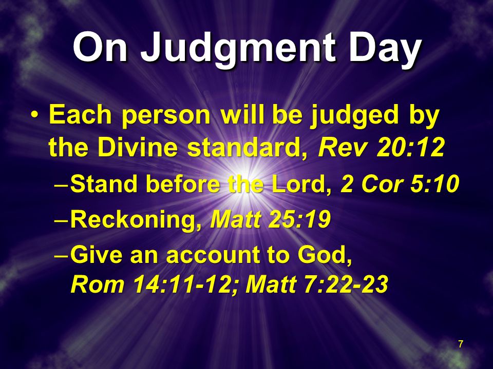 On Judgment Day Each person will be judged by the Divine standard, Rev 20:12Each person will be judged by the Divine standard, Rev 20:12 –Stand before the Lord, 2 Cor 5:10 –Reckoning, Matt 25:19 –Give an account to God, Rom 14:11-12; Matt 7:22-23 Each person will be judged by the Divine standard, Rev 20:12Each person will be judged by the Divine standard, Rev 20:12 –Stand before the Lord, 2 Cor 5:10 –Reckoning, Matt 25:19 –Give an account to God, Rom 14:11-12; Matt 7: