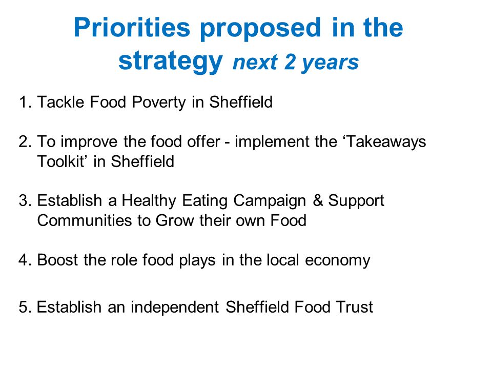 Priorities proposed in the strategy next 2 years 1.Tackle Food Poverty in Sheffield 2.To improve the food offer - implement the ‘Takeaways Toolkit’ in Sheffield 3.Establish a Healthy Eating Campaign & Support Communities to Grow their own Food 4.Boost the role food plays in the local economy 5.