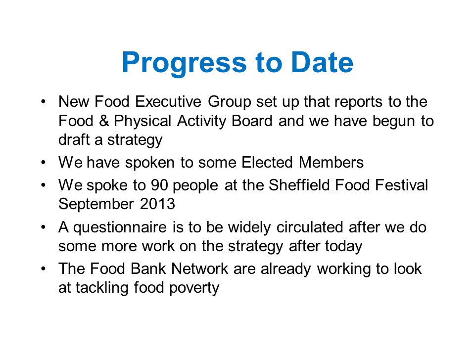 Progress to Date New Food Executive Group set up that reports to the Food & Physical Activity Board and we have begun to draft a strategy We have spoken to some Elected Members We spoke to 90 people at the Sheffield Food Festival September 2013 A questionnaire is to be widely circulated after we do some more work on the strategy after today The Food Bank Network are already working to look at tackling food poverty