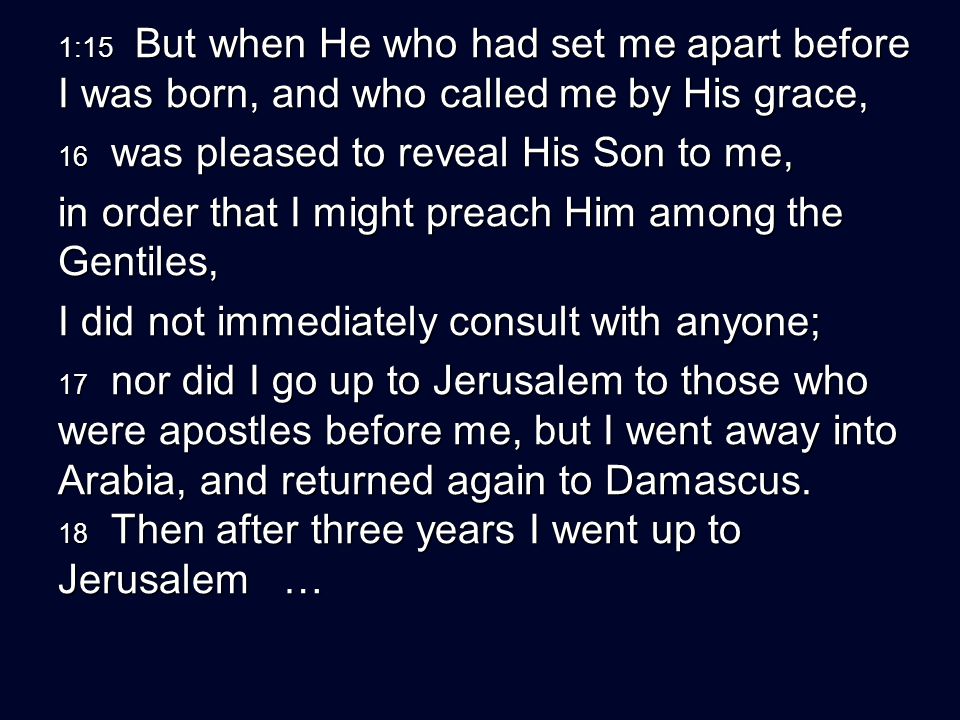 1:15 But when He who had set me apart before I was born, and who called me by His grace, 16 was pleased to reveal His Son to me, in order that I might preach Him among the Gentiles, I did not immediately consult with anyone; 17 nor did I go up to Jerusalem to those who were apostles before me, but I went away into Arabia, and returned again to Damascus.