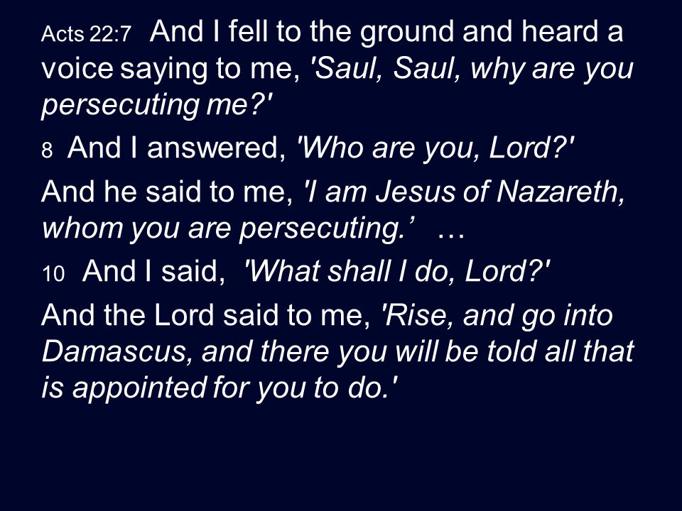 Acts 22:7 And I fell to the ground and heard a voice saying to me, Saul, Saul, why are you persecuting me 8 And I answered, Who are you, Lord And he said to me, I am Jesus of Nazareth, whom you are persecuting.’ … 10 And I said, What shall I do, Lord And the Lord said to me, Rise, and go into Damascus, and there you will be told all that is appointed for you to do.
