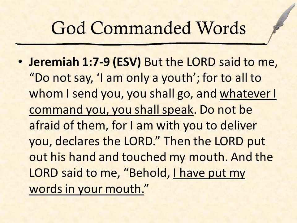 God Commanded Words Jeremiah 1:7-9 (ESV) But the LORD said to me, Do not say, ‘I am only a youth’; for to all to whom I send you, you shall go, and whatever I command you, you shall speak.