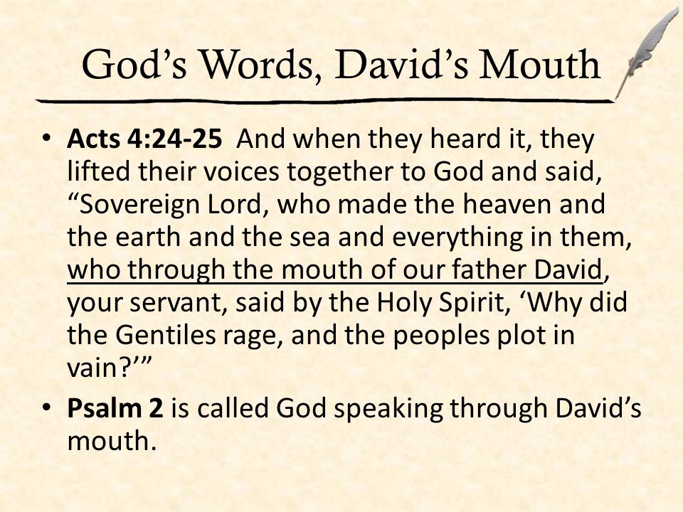 God’s Words, David’s Mouth Acts 4:24-25 And when they heard it, they lifted their voices together to God and said, Sovereign Lord, who made the heaven and the earth and the sea and everything in them, who through the mouth of our father David, your servant, said by the Holy Spirit, ‘Why did the Gentiles rage, and the peoples plot in vain ’ Psalm 2 is called God speaking through David’s mouth.