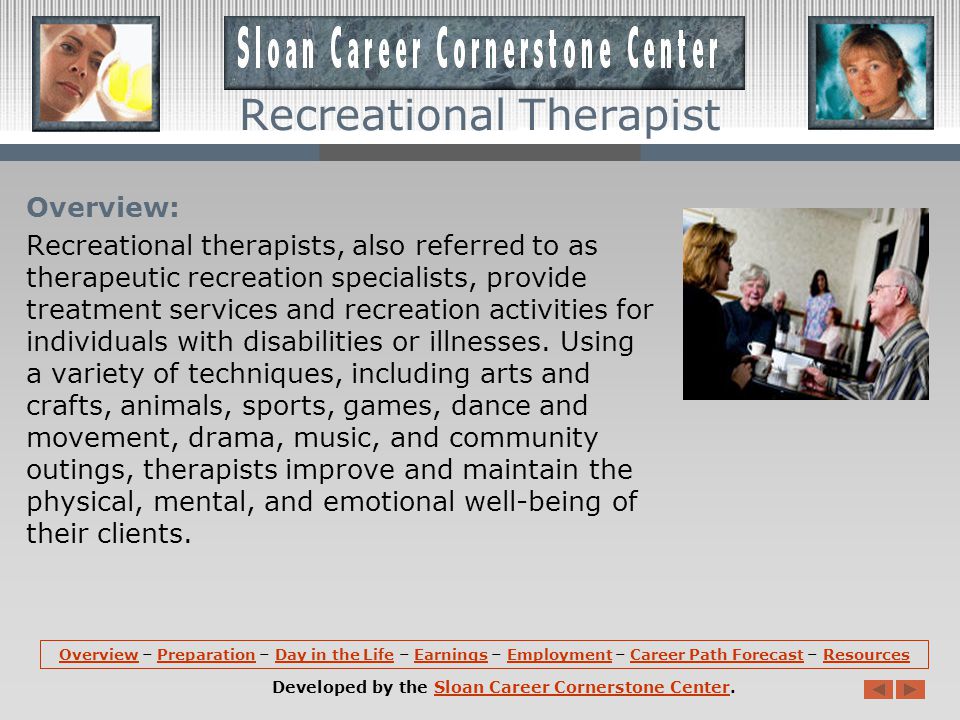 OverviewOverview – Preparation – Day in the Life – Earnings – Employment – Career Path Forecast – ResourcesPreparationDay in the LifeEarningsEmploymentCareer Path ForecastResources Developed by the Sloan Career Cornerstone Center.Sloan Career Cornerstone Center Recreational Therapist