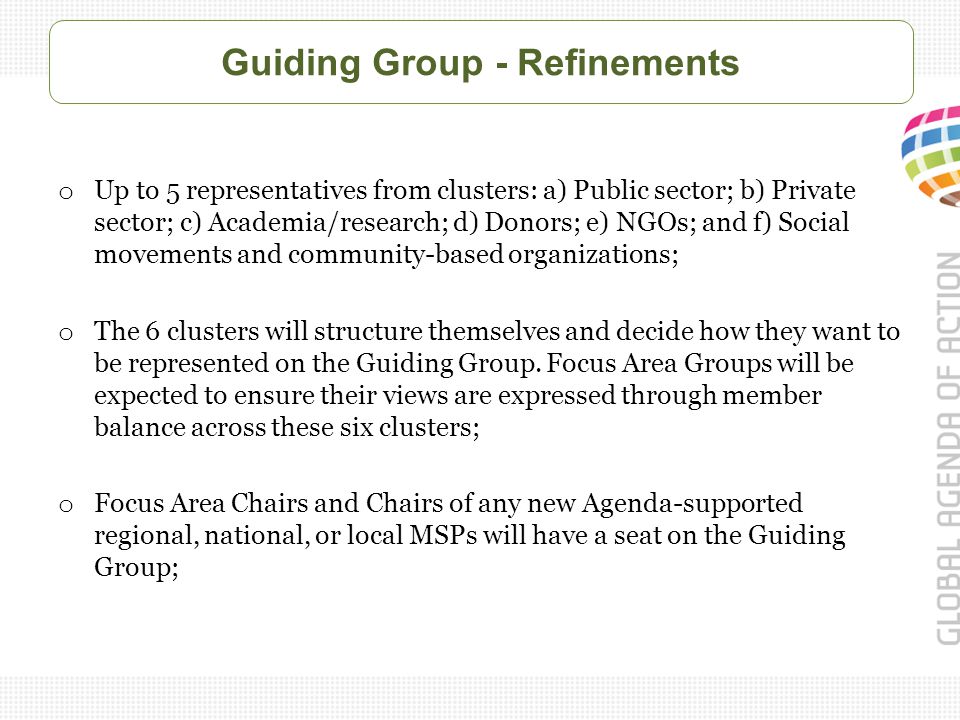 Guiding Group - Refinements o Up to 5 representatives from clusters: a) Public sector; b) Private sector; c) Academia/research; d) Donors; e) NGOs; and f) Social movements and community-based organizations; o The 6 clusters will structure themselves and decide how they want to be represented on the Guiding Group.