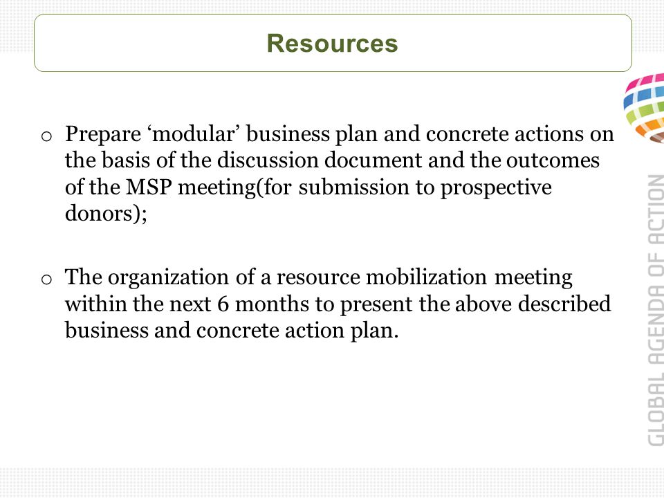 Resources o Prepare ‘modular’ business plan and concrete actions on the basis of the discussion document and the outcomes of the MSP meeting(for submission to prospective donors); o The organization of a resource mobilization meeting within the next 6 months to present the above described business and concrete action plan.