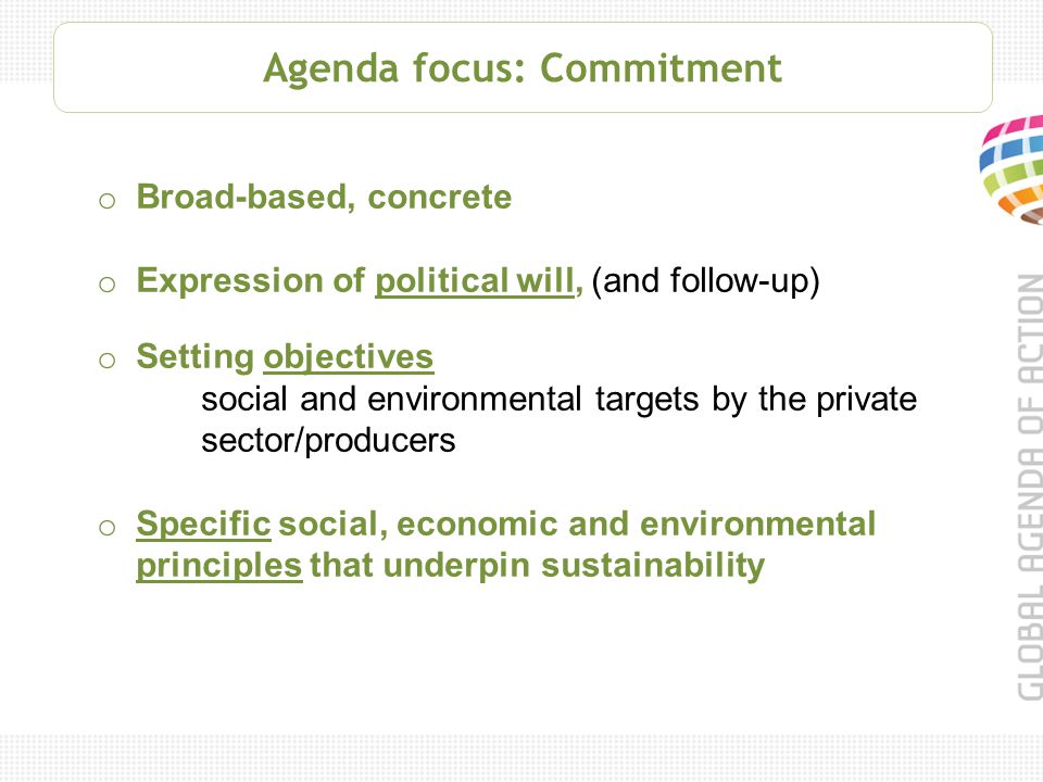 Agenda focus: Commitment o Broad-based, concrete o Expression of political will, (and follow-up) o Setting objectives social and environmental targets by the private sector/producers o Specific social, economic and environmental principles that underpin sustainability