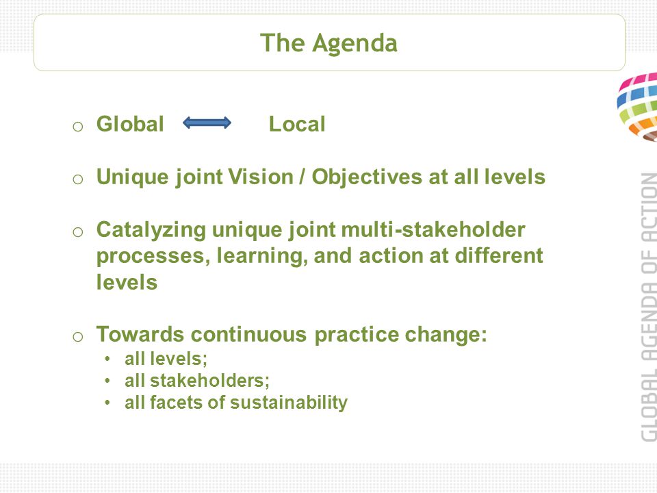 The Agenda o Global Local o Unique joint Vision / Objectives at all levels o Catalyzing unique joint multi-stakeholder processes, learning, and action at different levels o Towards continuous practice change: all levels; all stakeholders; all facets of sustainability