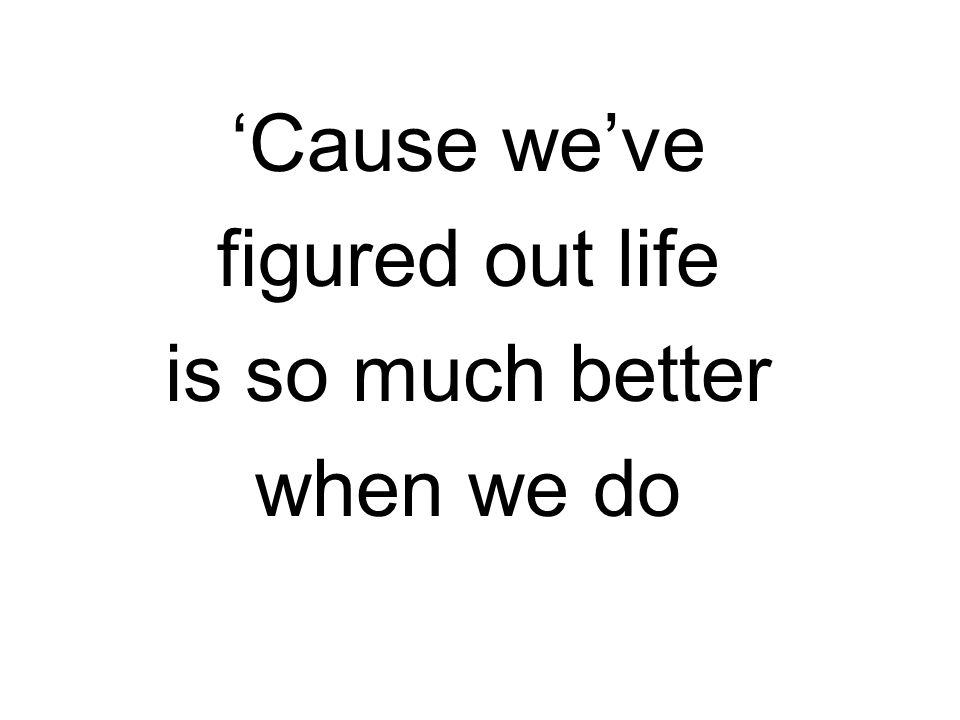 ‘Cause we’ve figured out life is so much better when we do