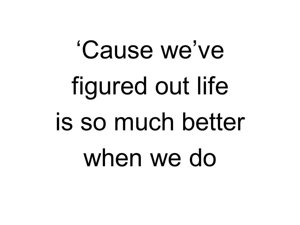 ‘Cause we’ve figured out life is so much better when we do