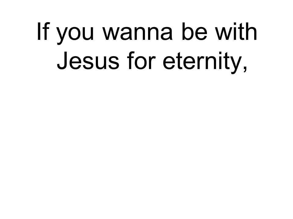 If you wanna be with Jesus for eternity,