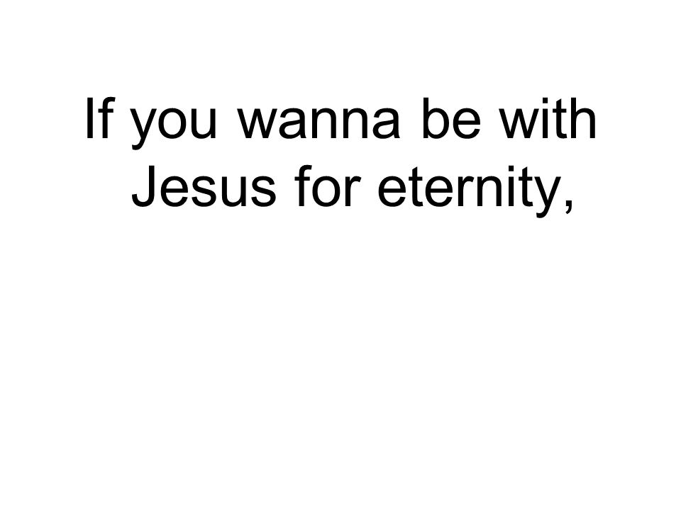 If you wanna be with Jesus for eternity,