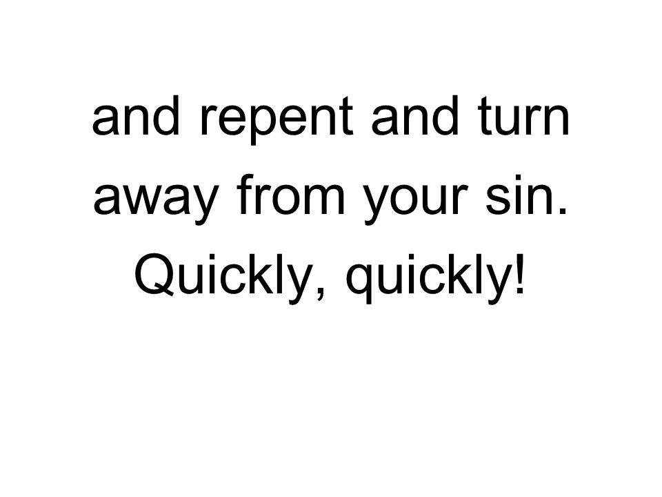 and repent and turn away from your sin. Quickly, quickly!