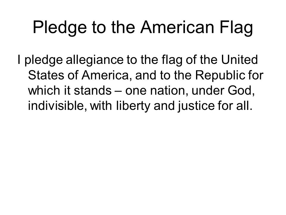 Pledge to the American Flag I pledge allegiance to the flag of the United States of America, and to the Republic for which it stands – one nation, under God, indivisible, with liberty and justice for all.