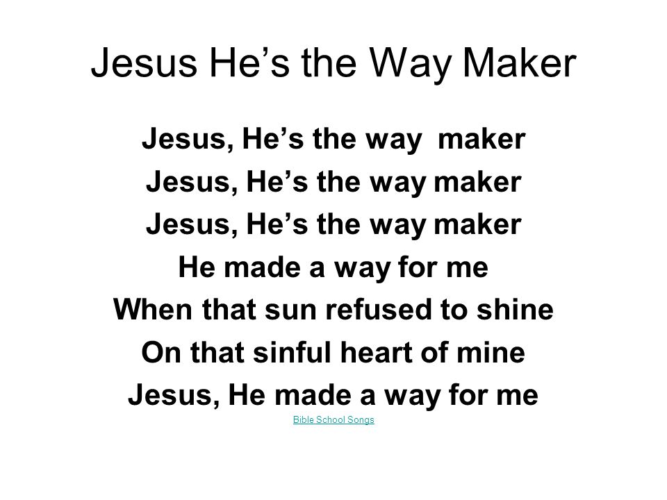 Jesus He’s the Way Maker Jesus, He’s the way maker He made a way for me When that sun refused to shine On that sinful heart of mine Jesus, He made a way for me Bible School Songs