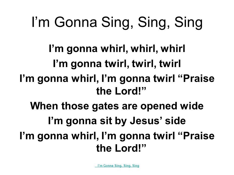 I’m Gonna Sing, Sing, Sing I’m gonna whirl, whirl, whirl I’m gonna twirl, twirl, twirl I’m gonna whirl, I’m gonna twirl Praise the Lord! When those gates are opened wide I’m gonna sit by Jesus’ side I’m gonna whirl, I’m gonna twirl Praise the Lord! I’m Gonna Sing, Sing, Sing