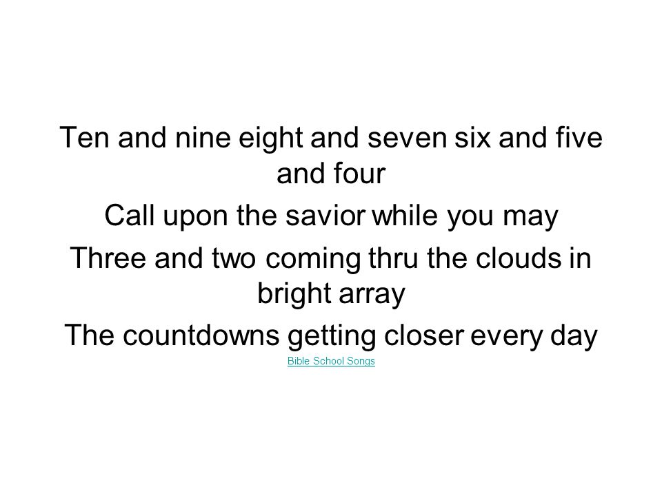 Ten and nine eight and seven six and five and four Call upon the savior while you may Three and two coming thru the clouds in bright array The countdowns getting closer every day Bible School Songs