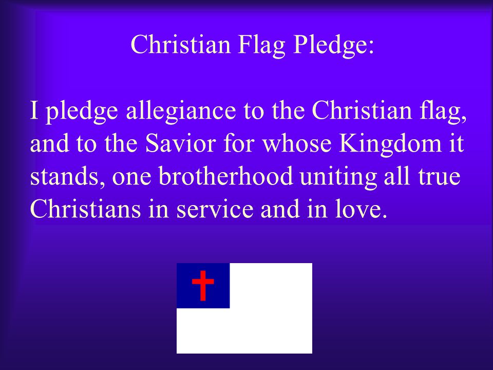 Christian Flag Pledge: I pledge allegiance to the Christian flag, and to the Savior for whose Kingdom it stands, one brotherhood uniting all true Christians in service and in love.