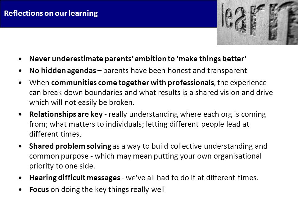 Reflections on our learning Never underestimate parents’ ambition to make things better‘ No hidden agendas – parents have been honest and transparent When communities come together with professionals, the experience can break down boundaries and what results is a shared vision and drive which will not easily be broken.