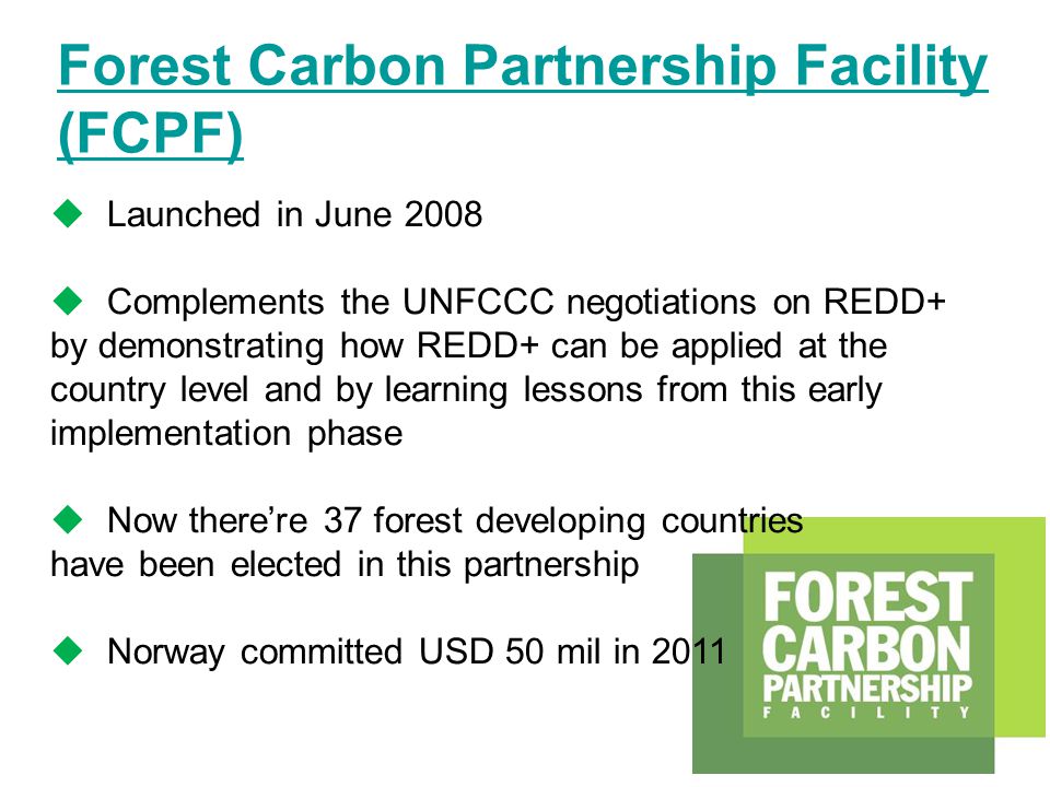Forest Carbon Partnership Facility (FCPF)  Launched in June 2008  Complements the UNFCCC negotiations on REDD+ by demonstrating how REDD+ can be applied at the country level and by learning lessons from this early implementation phase  Now there’re 37 forest developing countries have been elected in this partnership  Norway committed USD 50 mil in 2011