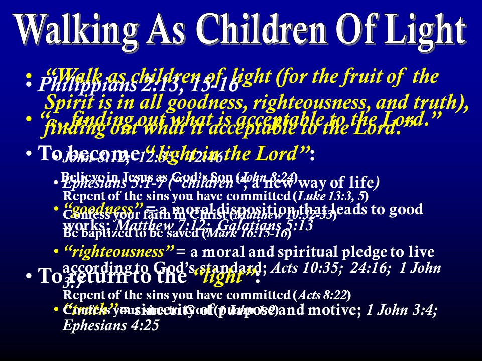 Walk as children of light (for the fruit of the Spirit is in all goodness, righteousness, and truth), finding out what it acceptable to the Lord. John 8:12; 12:35; 12:46 Ephesians 5:1-7 ( children ; a new way of life ) goodness = a moral disposition that leads to good works; Matthew 7:12; Galatians 5:13 righteousness = a moral and spiritual pledge to live according to God’s standard; Acts 10:35; 24:16; 1 John 3:7 truth = sincerity of purpose and motive; 1 John 3:4; Ephesians 4:25 Philippians 2:13, …finding out what is acceptable to the Lord. To become light in the Lord : Believe in Jesus as God’s Son ( John 8:24 ) Repent of the sins you have committed ( Luke 13:3, 5 ) Confess your faith in Christ ( Matthew 10:32-33 ) Be baptized to be saved ( Mark 16:15-16 ) To return to the light : Repent of the sins you have committed ( Acts 8:22 ) Confess your sins to God ( 1 John 1:9 )