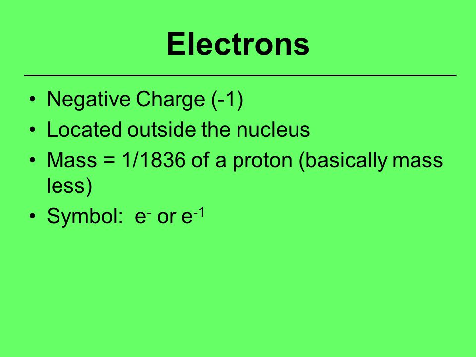 Electrons Negative Charge (-1) Located outside the nucleus Mass = 1/1836 of a proton (basically mass less) Symbol: e - or e -1