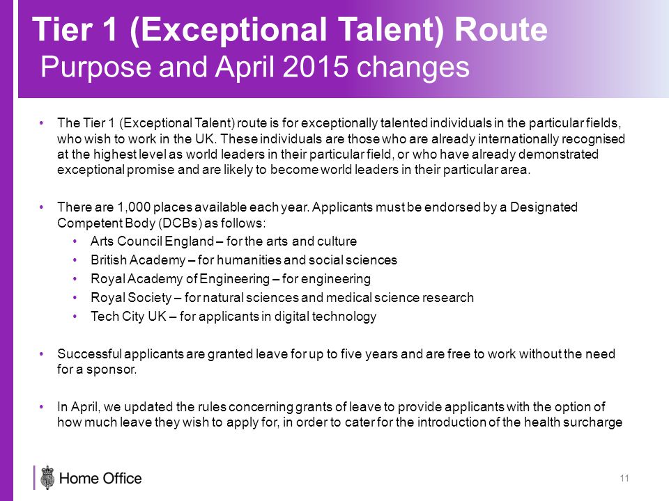 Tier 1 (Exceptional Talent) Route Purpose and April 2015 changes 11 The Tier 1 (Exceptional Talent) route is for exceptionally talented individuals in the particular fields, who wish to work in the UK.