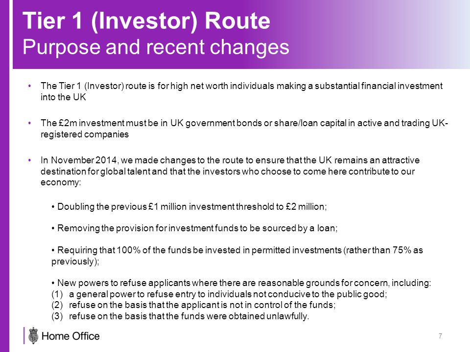 Tier 1 (Investor) Route Purpose and recent changes 7 The Tier 1 (Investor) route is for high net worth individuals making a substantial financial investment into the UK The £2m investment must be in UK government bonds or share/loan capital in active and trading UK- registered companies In November 2014, we made changes to the route to ensure that the UK remains an attractive destination for global talent and that the investors who choose to come here contribute to our economy: Doubling the previous £1 million investment threshold to £2 million; Removing the provision for investment funds to be sourced by a loan; Requiring that 100% of the funds be invested in permitted investments (rather than 75% as previously); New powers to refuse applicants where there are reasonable grounds for concern, including: (1)a general power to refuse entry to individuals not conducive to the public good; (2)refuse on the basis that the applicant is not in control of the funds; (3)refuse on the basis that the funds were obtained unlawfully.