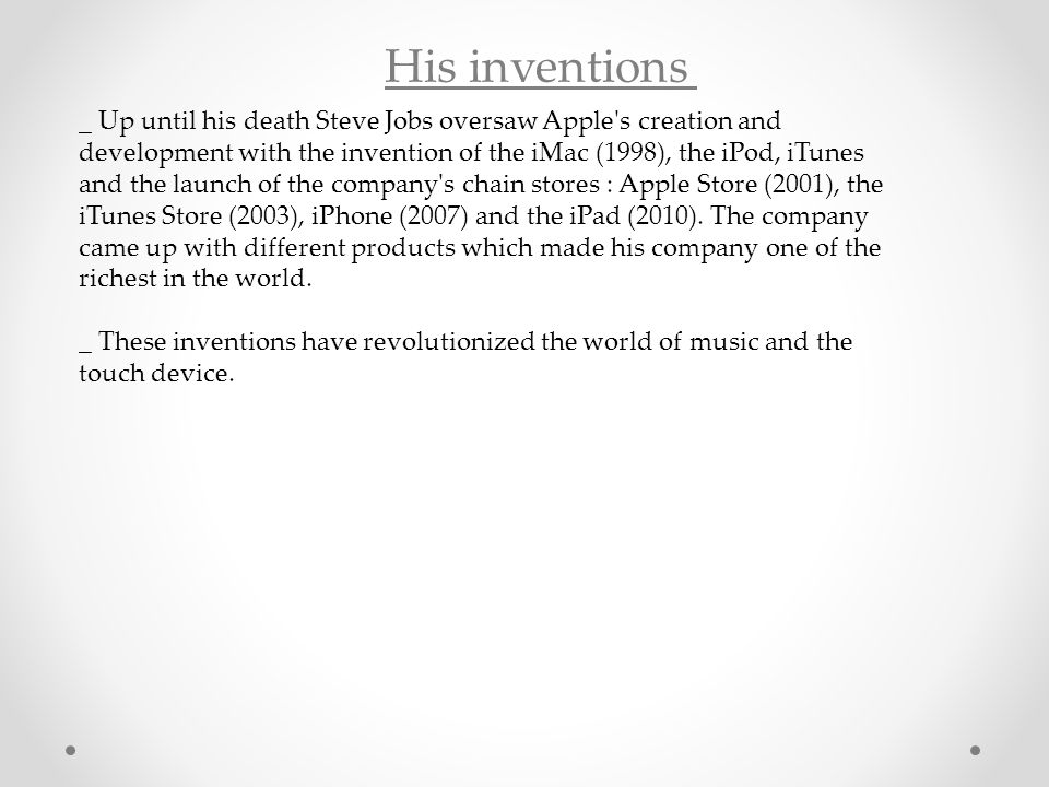 His inventions _ Up until his death Steve Jobs oversaw Apple s creation and development with the invention of the iMac (1998), the iPod, iTunes and the launch of the company s chain stores : Apple Store (2001), the iTunes Store (2003), iPhone (2007) and the iPad (2010).