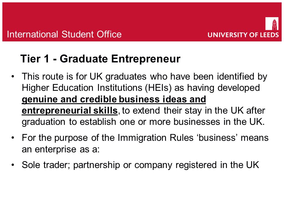 International Student Office Tier 1 - Graduate Entrepreneur This route is for UK graduates who have been identified by Higher Education Institutions (HEIs) as having developed genuine and credible business ideas and entrepreneurial skills, to extend their stay in the UK after graduation to establish one or more businesses in the UK.