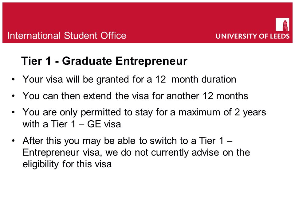 Tier 1 - Graduate Entrepreneur Your visa will be granted for a 12 month duration You can then extend the visa for another 12 months You are only permitted to stay for a maximum of 2 years with a Tier 1 – GE visa After this you may be able to switch to a Tier 1 – Entrepreneur visa, we do not currently advise on the eligibility for this visa e International Student Office