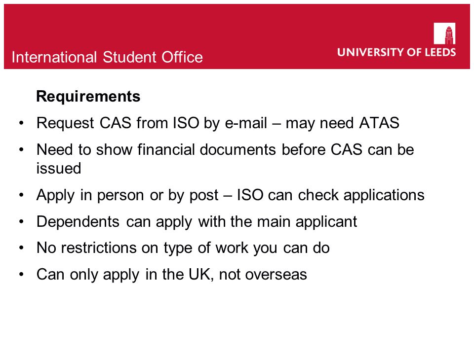Requirements Request CAS from ISO by  – may need ATAS Need to show financial documents before CAS can be issued Apply in person or by post – ISO can check applications Dependents can apply with the main applicant No restrictions on type of work you can do Can only apply in the UK, not overseas