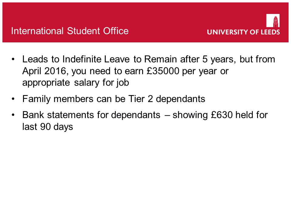 Leads to Indefinite Leave to Remain after 5 years, but from April 2016, you need to earn £35000 per year or appropriate salary for job Family members can be Tier 2 dependants Bank statements for dependants – showing £630 held for last 90 days International Student Office