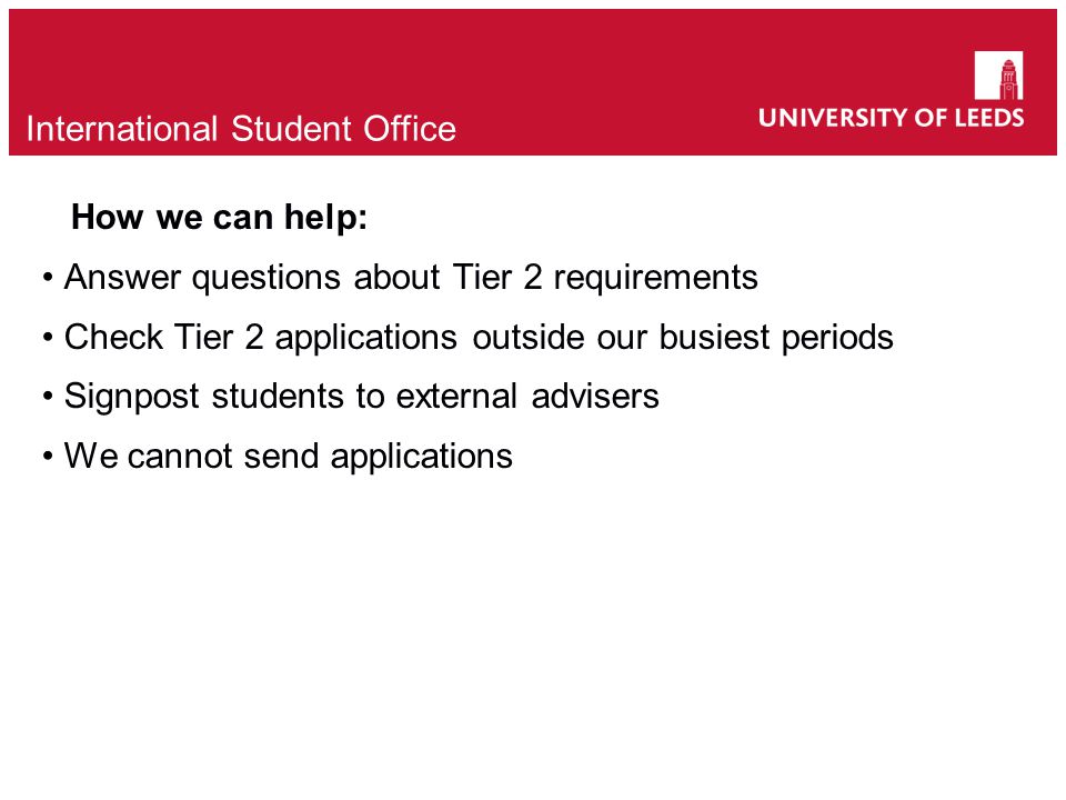 How we can help: Answer questions about Tier 2 requirements Check Tier 2 applications outside our busiest periods Signpost students to external advisers We cannot send applications International Student Office