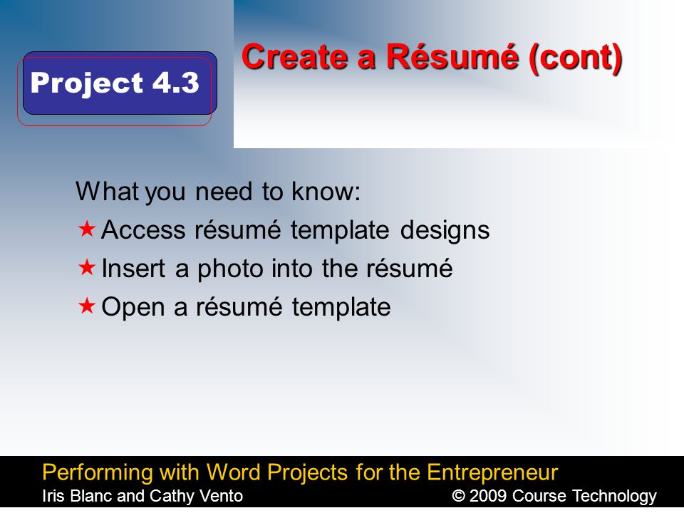 Performing with Word Projects for the Entrepreneur Iris Blanc and Cathy Vento© 2009 Course Technology Click to edit Master title style Create a Résumé (cont) What you need to know:  Access résumé template designs  Insert a photo into the résumé  Open a résumé template Project 4.3