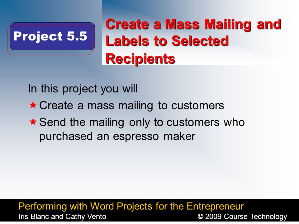 Performing with Word Projects for the Entrepreneur Iris Blanc and Cathy Vento© 2009 Course Technology Click to edit Master title style Create a Mass Mailing and Labels to Selected Recipients In this project you will  Create a mass mailing to customers  Send the mailing only to customers who purchased an espresso maker Project 5.5