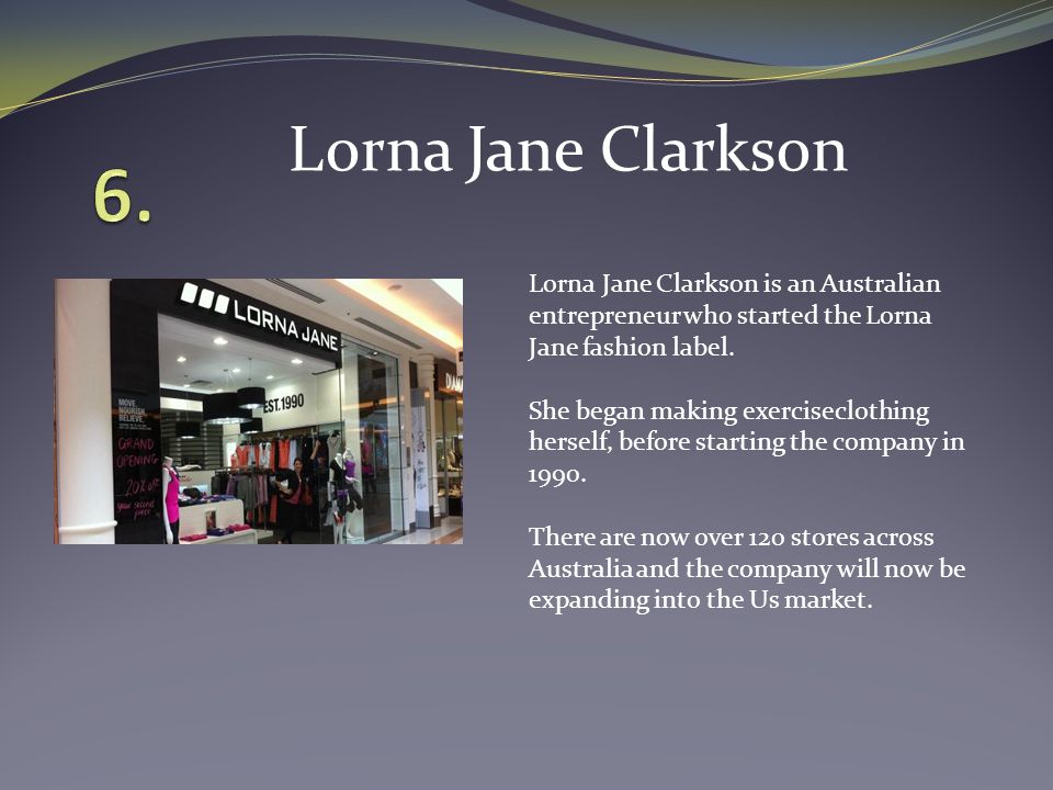Lorna Jane Clarkson is an Australian entrepreneur who started the Lorna Jane fashion label.