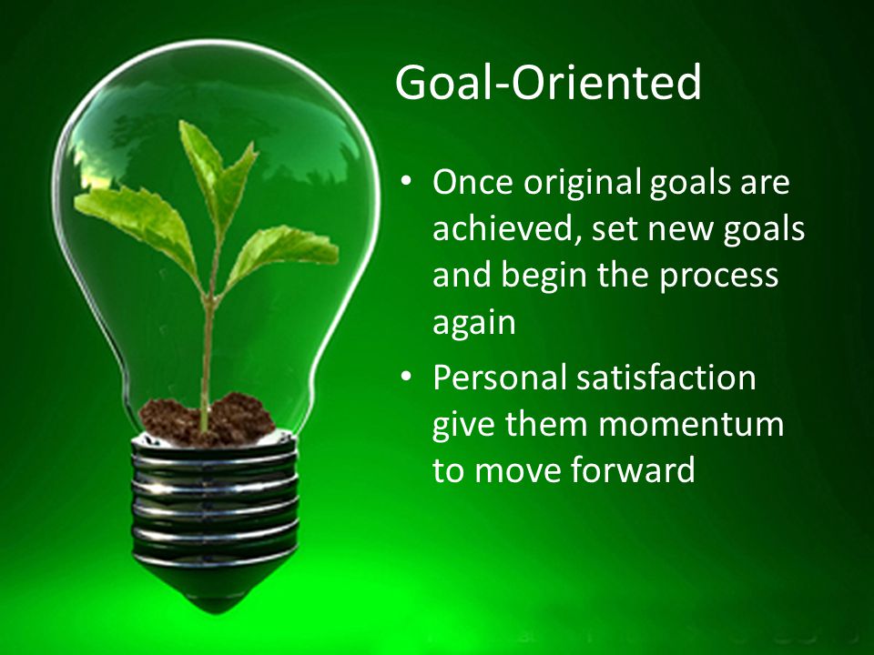 Goal-Oriented Once original goals are achieved, set new goals and begin the process again Personal satisfaction give them momentum to move forward