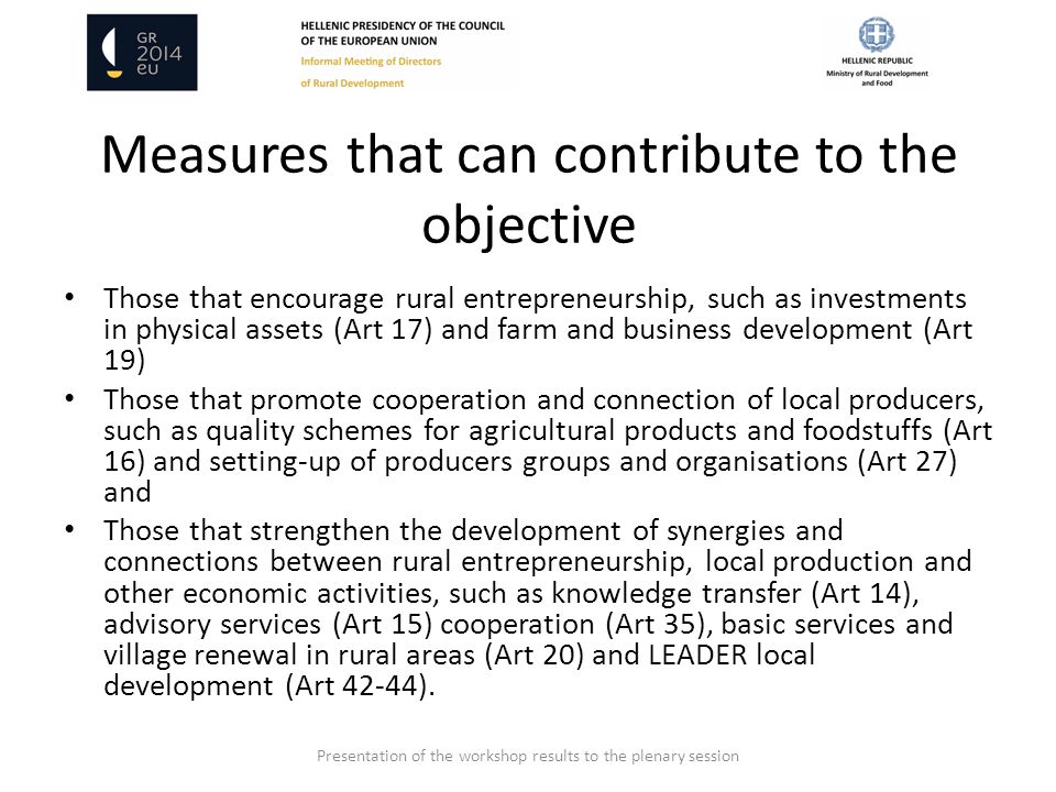 Measures that can contribute to the objective Those that encourage rural entrepreneurship, such as investments in physical assets (Art 17) and farm and business development (Art 19) Those that promote cooperation and connection of local producers, such as quality schemes for agricultural products and foodstuffs (Art 16) and setting-up of producers groups and organisations (Art 27) and Those that strengthen the development of synergies and connections between rural entrepreneurship, local production and other economic activities, such as knowledge transfer (Art 14), advisory services (Art 15) cooperation (Art 35), basic services and village renewal in rural areas (Art 20) and LEADER local development (Art 42-44).