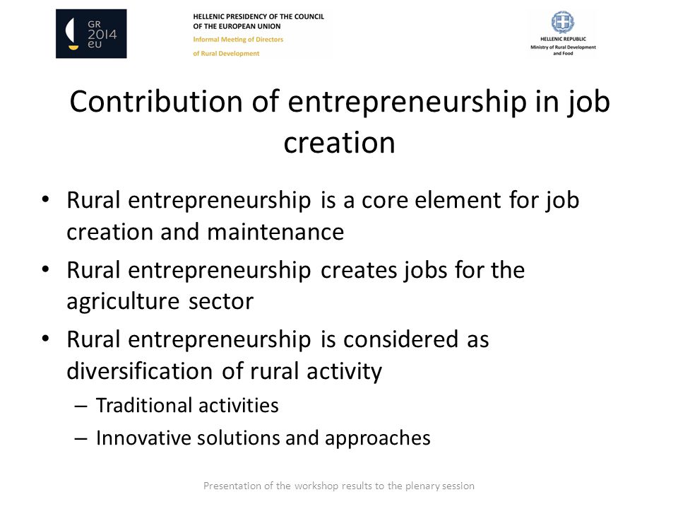 Contribution of entrepreneurship in job creation Rural entrepreneurship is a core element for job creation and maintenance Rural entrepreneurship creates jobs for the agriculture sector Rural entrepreneurship is considered as diversification of rural activity – Traditional activities – Innovative solutions and approaches Presentation of the workshop results to the plenary session