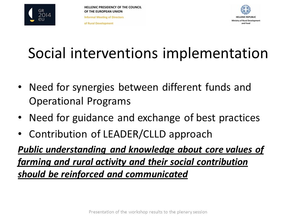 Social interventions implementation Need for synergies between different funds and Operational Programs Need for guidance and exchange of best practices Contribution of LEADER/CLLD approach Public understanding and knowledge about core values of farming and rural activity and their social contribution should be reinforced and communicated Presentation of the workshop results to the plenary session