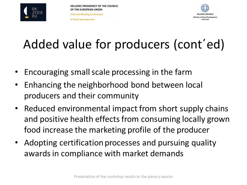 Added value for producers (cont΄ed) Encouraging small scale processing in the farm Enhancing the neighborhood bond between local producers and their community Reduced environmental impact from short supply chains and positive health effects from consuming locally grown food increase the marketing profile of the producer Adopting certification processes and pursuing quality awards in compliance with market demands Presentation of the workshop results to the plenary session