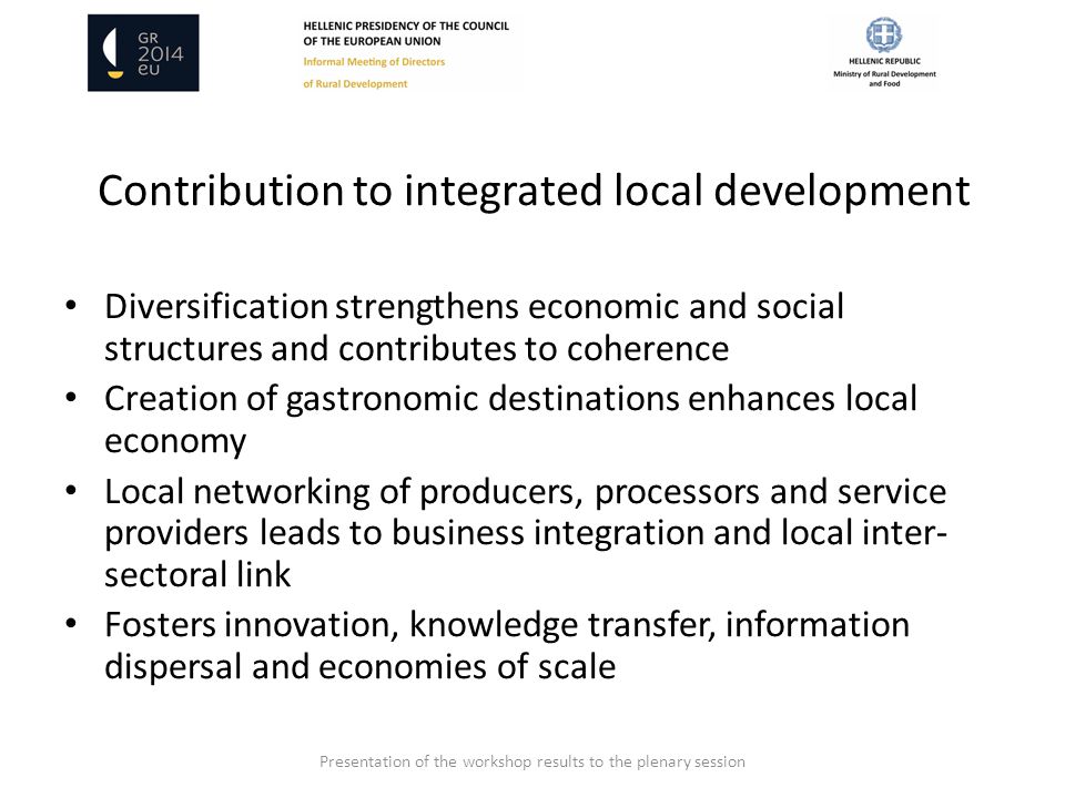 Contribution to integrated local development Diversification strengthens economic and social structures and contributes to coherence Creation of gastronomic destinations enhances local economy Local networking of producers, processors and service providers leads to business integration and local inter- sectoral link Fosters innovation, knowledge transfer, information dispersal and economies of scale Presentation of the workshop results to the plenary session
