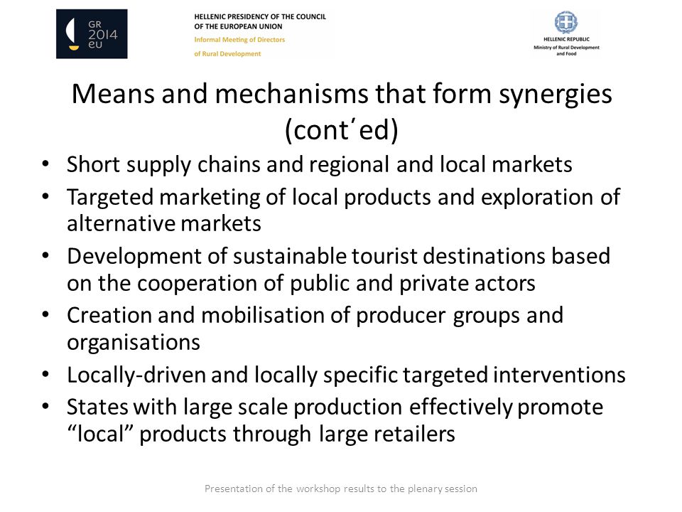 Means and mechanisms that form synergies (cont΄ed) Short supply chains and regional and local markets Targeted marketing of local products and exploration of alternative markets Development of sustainable tourist destinations based on the cooperation of public and private actors Creation and mobilisation of producer groups and organisations Locally-driven and locally specific targeted interventions States with large scale production effectively promote local products through large retailers Presentation of the workshop results to the plenary session