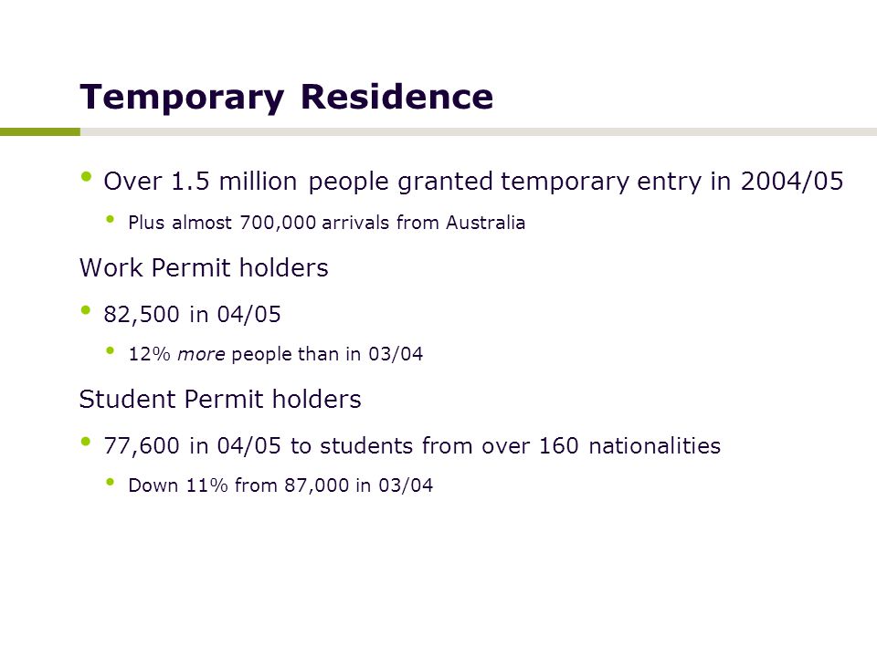 Temporary Residence Over 1.5 million people granted temporary entry in 2004/05 Plus almost 700,000 arrivals from Australia Work Permit holders 82,500 in 04/05 12% more people than in 03/04 Student Permit holders 77,600 in 04/05 to students from over 160 nationalities Down 11% from 87,000 in 03/04