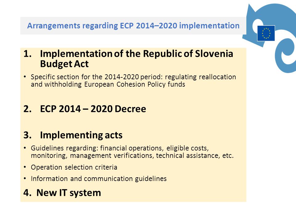 Arrangements regarding ECP 2014–2020 implementation 1.Implementation of the Republic of Slovenia Budget Act Specific section for the period: regulating reallocation and withholding European Cohesion Policy funds 2.ECP 2014 – 2020 Decree 3.Implementing acts Guidelines regarding: financial operations, eligible costs, monitoring, management verifications, technical assistance, etc.