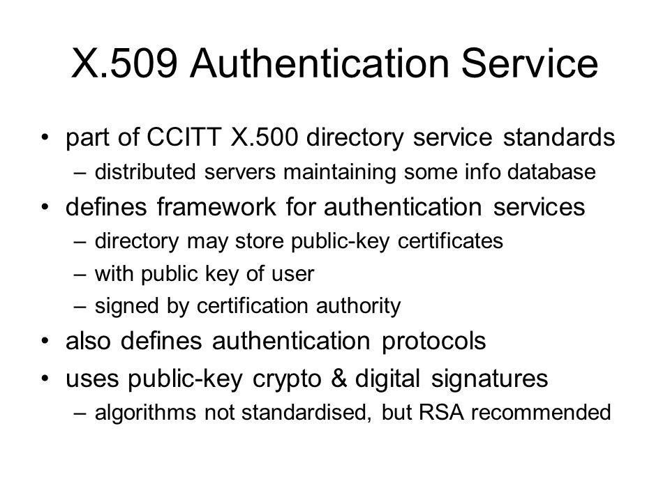 X.509 Authentication Service part of CCITT X.500 directory service standards –distributed servers maintaining some info database defines framework for authentication services –directory may store public-key certificates –with public key of user –signed by certification authority also defines authentication protocols uses public-key crypto & digital signatures –algorithms not standardised, but RSA recommended