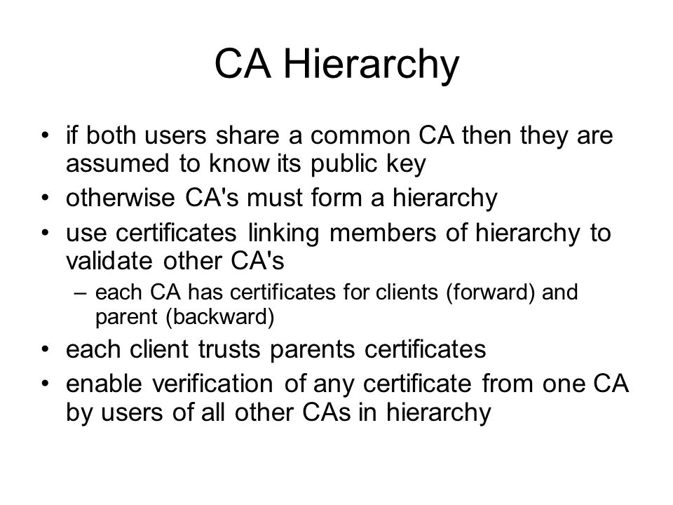 CA Hierarchy if both users share a common CA then they are assumed to know its public key otherwise CA s must form a hierarchy use certificates linking members of hierarchy to validate other CA s –each CA has certificates for clients (forward) and parent (backward) each client trusts parents certificates enable verification of any certificate from one CA by users of all other CAs in hierarchy