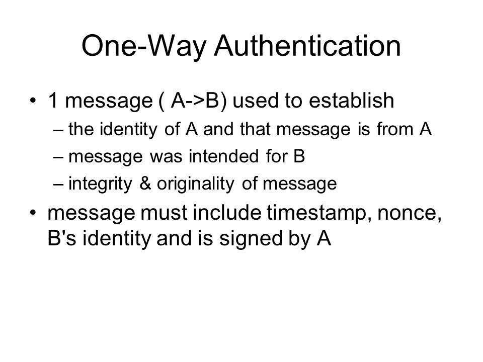 One-Way Authentication 1 message ( A->B) used to establish –the identity of A and that message is from A –message was intended for B –integrity & originality of message message must include timestamp, nonce, B s identity and is signed by A